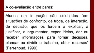 A co-avaliação entre pares:
Alunos em interação são colocados “em
situações de confronto, de troca, de interação,
de decisão, que os forcem a explicar, a
justificar, a argumentar, expor ideias, dar ou
receber informações para tomar decisões,
planear ou dividir o trabalho, obter recursos”
(Perrenoud, 1999).

 