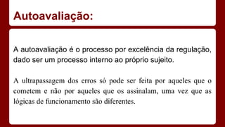 Autoavaliação:
A autoavaliação é o processo por excelência da regulação,
dado ser um processo interno ao próprio sujeito.
A ultrapassagem dos erros só pode ser feita por aqueles que o
cometem e não por aqueles que os assinalam, uma vez que as
lógicas de funcionamento são diferentes.

 