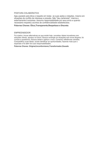 POSTURA COLABORATIVA
Agiu pautado pela ética e respeito em todas as suas ações e relações, mesmo em
situações de conflito de interesse e pressão. Não "deu carteirada", interna e
externamente à empresa. Assumiu responsabilidade por seus erros e quando
necessário respeitou acordos de confidencialidade estabelecidos.
Palavras Chaves: Ético,Transparente,Respeitoso e Discreto
EMPREENDEDOR
Foi criativo, trouxe alternativas ao que existe hoje, concebeu ideias inovadores com
soluções viáveis, apostou no futuro. Buscou enxergar as situações sob novos ângulos, foi
curioso e questionou. Buscou testar e aplicar o novo. Conectou referências variadas.
Compartilhou suas ideias, soube identificar as oportunidades, fazendo mais que o
esperado e foi além de suas responsabilidades.
Palavras Chaves: Original,Inconformismo,Transformador,Ousado
 