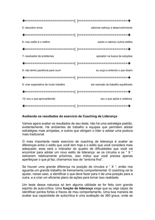 ===========================[ ]=========================== 
5- descobrir erros valorizar esforço e desenvolvimento 
===========================[ ]=========================== 
6- meu estilo é o melhor aceito e valorizo outros estilos 
===========================[ ]=========================== 
7- resolvedor de problemas apoiador na busca de soluções 
===========================[ ]=========================== 
8- não tenho paciência para ouvir eu ouço e entendo o que dizem 
===========================[ ]=========================== 
9- criar expectativa de muito trabalho dar exemplo de trabalho equilibrado 
===========================[ ]=========================== 
10- sou o que aprova/decide sou o que apóia e colabora 
===========================[ ]=========================== 
Avaliando os resultados do exercício de Coaching de Liderança 
Vamos agora avaliar os resultados de seu teste; não há uma estratégia padrão, 
evidentemente. Há ambientes de trabalho e equipes que permitem adotar 
estratégias mais arrojadas, e outros que obrigam o líder a adotar uma postura 
mais tradicional. 
O mais importante neste exercício de coaching de liderança é avaliar as 
diferenças entre o estilo que você tem hoje e o estilo que você considera mais 
adequado; esse será o indicador do quadro de dificuldades que você vai 
encontrar para adotar um novo estilo de liderança: se os círculos e os “ X “ 
estiverem relativamente próximos, isso indica que você precisa apenas 
aperfeiçoar o que já faz; chamamos isso de “sintonia fina”. 
Se houver uma grande diferença na posição de círculos e “ X “, então nos 
aguarda um grande trabalho de treinamento comportamental. O coaching vai te 
ajudar, nesse caso, a identificar o que deve fazer para ir de uma posição para a 
outra, e a criar um eficiente plano de ações para tornar isso realidade. 
Um teste dessa natureza só tem alguma utilidade se for feito com grande 
espírito de auto-crítica. Uma função de liderança exige que eu seja capaz de 
identificar pontos fortes e fracos de meu comportamento. Uma boa maneira de 
avaliar sua capacidade de autocrítica é uma avaliação de 360 graus, onde as 
 