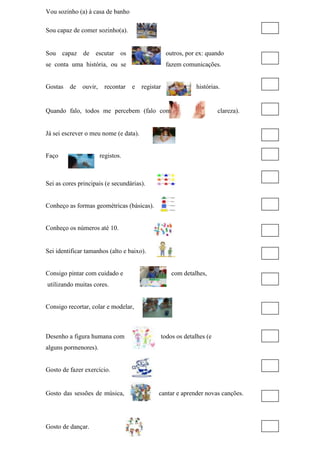 Vou sozinho (a) à casa de banho
Sou capaz de comer sozinho(a).
Sou capaz de escutar os outros, por ex: quando
se conta uma história, ou se fazem comunicações.
Gostas de ouvir, recontar e registar histórias.
Quando falo, todos me percebem (falo com clareza).
Já sei escrever o meu nome (e data).
Faço registos.
Sei as cores principais (e secundárias).
Conheço as formas geométricas (básicas).
Conheço os números até 10.
Sei identificar tamanhos (alto e baixo).
Consigo pintar com cuidado e com detalhes,
utilizando muitas cores.
Consigo recortar, colar e modelar,
Desenho a figura humana com todos os detalhes (e
alguns pormenores).
Gosto de fazer exercício.
Gosto das sessões de música, cantar e aprender novas canções.
Gosto de dançar.
 