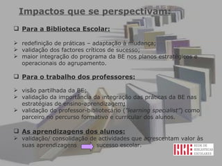 Impactos que se perspectivam: Para a Biblioteca Escolar: redefinição de práticas – adaptação à mudança; validação dos factores críticos de sucesso;  maior integração do programa da BE nos planos estratégicos e operacionais do agrupamento. Para o trabalho dos professores: visão partilhada da BE; validação da importância da integração das práticas da BE nas estratégias de ensino-aprendizagem ; validação do professor-bibliotecário ( “learning specialist” ) como parceiro no percurso formativo e curricular dos alunos.  As aprendizagens dos alunos: validação/ consolidação de actividades que acrescentam valor às suas aprendizagens  sucesso escolar.  