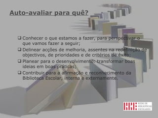 Auto-avaliar para quê? Conhecer o que estamos a fazer, para perspectivar o que vamos fazer a seguir; Delinear acções de melhoria, assentes na redefinição de objectivos, de prioridades e de critérios de êxito; Planear para o desenvolvimento: transformar boas ideias em boas práticas; Contribuir para a afirmação e reconhecimento da Biblioteca Escolar, interna e externamente. 