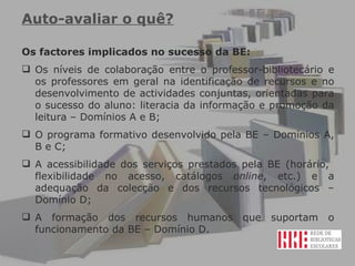 Auto-avaliar o quê?   Os factores implicados no sucesso da BE: Os níveis de colaboração entre o professor-bibliotecário e os professores em geral na identificação de recursos e no desenvolvimento de actividades conjuntas, orientadas para o sucesso do aluno: literacia da informação e promoção da leitura – Domínios A e B; O programa formativo desenvolvido pela BE – Domínios A, B e C; A acessibilidade dos serviços prestados pela BE (horário,  flexibilidade no acesso, catálogos  online , etc.) e a adequação da colecção e dos recursos tecnológicos – Domínio D; A formação dos recursos humanos que suportam o funcionamento da BE – Domínio D. 