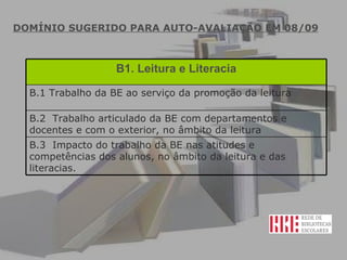DOMÍNIO SUGERIDO PARA AUTO-AVALIAÇÃO EM 08/09 B1. Leitura e Literacia B.1 Trabalho da BE ao serviço da promoção da leitura  B.2  Trabalho articulado da BE com departamentos e docentes e com o exterior, no âmbito da leitura  B.3  Impacto do trabalho da BE nas atitudes e competências dos alunos, no âmbito da leitura e das literacias.  