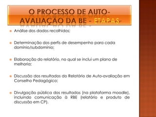    Análise dos dados recolhidos;


   Determinação dos perfis de desempenho para cada
    domínio/subdomínio;


   Elaboração do relatório, no qual se inclui um plano de
    melhoria;


   Discussão dos resultados do Relatório de Auto-avaliação em
    Conselho Pedagógico;


   Divulgação pública dos resultados (na plataforma moodle),
    incluindo comunicação à RBE (relatório e produto de
    discussão em CP).
 