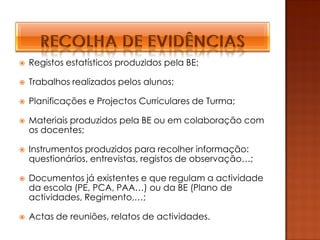    Registos estatísticos produzidos pela BE;

   Trabalhos realizados pelos alunos;

   Planificações e Projectos Curriculares de Turma;

   Materiais produzidos pela BE ou em colaboração com
    os docentes;

   Instrumentos produzidos para recolher informação:
    questionários, entrevistas, registos de observação…;

   Documentos já existentes e que regulam a actividade
    da escola (PE, PCA, PAA…) ou da BE (Plano de
    actividades, Regimento,…;

   Actas de reuniões, relatos de actividades.
 