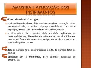 A amostra deve abranger :
   a diversidade de alunos da/s escola/s: os vários anos e/ou ciclos
    de escolaridade, as várias origens/nacionalidades; rapazes e
    raparigas; alunos com necessidades educativas, outros.
   a diversidade de docentes da/s escola/s, aplicando os
    questionários aos diferentes departamentos, nos domínios em
    que se justifica, a docentes mais antigos na escola e a docentes
    recém-chegados, outros.

    20% do número total de professores e 10% do número total de
    alunos;
    aplicação em 2 momentos, pare verificar evidência de
    progressos.
 