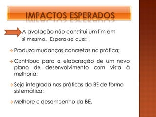 A avaliação não constitui um fim em
     si mesmo. Espera-se que:

 Produza   mudanças concretas na prática;

 Contribuapara a elaboração de um novo
 plano de desenvolvimento com vista à
 melhoria;

 Sejaintegrada nas práticas da BE de forma
 sistemática;

 Melhore   o desempenho da BE.
 