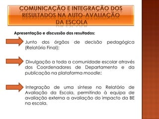 Apresentação e discussão dos resultados:

     Junto dos órgãos        de   decisão   pedagógica
     (Relatório Final);


     Divulgação a toda a comunidade escolar através
     dos Coordenadores de Departamento e da
     publicação na plataforma moodle;


     Integração de uma síntese no Relatório de
     Avaliação da Escola, permitindo à equipa de
     avaliação externa a avaliação do impacto da BE
     na escola.
 