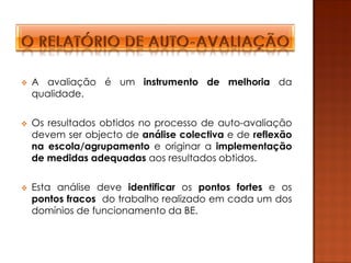    A avaliação é um instrumento de melhoria da
    qualidade.

   Os resultados obtidos no processo de auto-avaliação
    devem ser objecto de análise colectiva e de reflexão
    na escola/agrupamento e originar a implementação
    de medidas adequadas aos resultados obtidos.

   Esta análise deve identificar os pontos fortes e os
    pontos fracos do trabalho realizado em cada um dos
    domínios de funcionamento da BE.
 