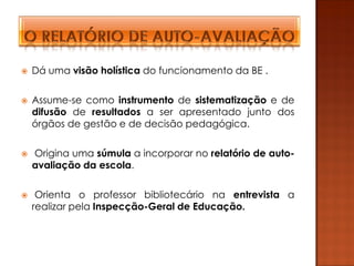    Dá uma visão holística do funcionamento da BE .

   Assume-se como instrumento de sistematização e de
    difusão de resultados a ser apresentado junto dos
    órgãos de gestão e de decisão pedagógica.

   Origina uma súmula a incorporar no relatório de auto-
    avaliação da escola.

    Orienta o professor bibliotecário na entrevista a
    realizar pela Inspecção-Geral de Educação.
 