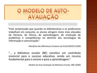 “Está comprovado que quando os bibliotecários e os professores
trabalham em conjunto, os alunos atingem níveis mais elevados
de literacia, de leitura, de aprendizagem, de resolução de
problemas e competências no domínio das tecnologias de
informação e comunicação.”
                 Manifesto das Bibliotecas Escolares da IFLA/UNESCO (1999)


“… a biblioteca escolar (BE) constitui um contributo
essencial para o sucesso educativo, sendo um recurso
fundamental para o ensino e para a aprendizagem.”
                 Modelo de Auto-Avaliação da Biblioteca Escolar, RBE (2009)
 