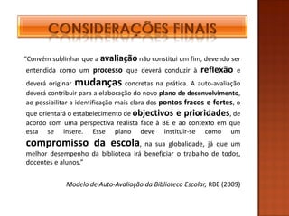 “Convém sublinhar que a avaliação não constitui um fim, devendo ser
entendida como um processo que deverá conduzir à          reflexão    e
deverá originar mudanças concretas na prática. A auto-avaliação
deverá contribuir para a elaboração do novo plano de desenvolvimento,
ao possibilitar a identificação mais clara dos pontos fracos e fortes, o
que orientará o estabelecimento de objectivos e prioridades, de
acordo com uma perspectiva realista face à BE e ao contexto em que
esta se insere. Esse plano deve instituir-se como um
compromisso da escola, na sua globalidade, já que um
melhor desempenho da biblioteca irá beneficiar o trabalho de todos,
docentes e alunos.”


             Modelo de Auto-Avaliação da Biblioteca Escolar, RBE (2009)
 