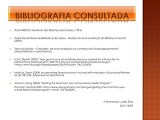    IFLA/UNESCO, Manifesto das Bibliotecas Escolares, (1994)


   Gabinete da Rede de Bibliotecas Escolares , Modelo de Auto-Avaliação da Biblioteca Escolar
    (2009)


   Texto da Sessão : “O Modelo de Auto-Avaliação no contexto da Escola/Agrupamento”
    (disponibilizado na plataforma)


   Scott, Elspeth (2002) “How good is your school library resource centre? An introduction to
    performance measurement”. 68th IFLA Council and General Conference August.
    <http://www.ifla.org/IV/ifla68/papers/028-097e.pdf> [14/10/2009]


   McNicol, Sarah (2004) Incorporating library provision in school self-evaluation. Educational Review,
    56 (3), 287-296. (Disponível na plataforma)


   Johnson, Doug (2005) “Getting the Most from Your School Library Media Program”,
    Principal. Jan/Feb 2005 <http://www.doug-johnson.com/dougwri/getting-the-most-from-your-
    school-library-media-program-1.html> [14/10/2009]



                                                                                A Formanda: Lurdes Silva
                                                                                                 20/11/2009
 