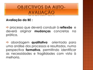Avaliação da BE :

 processo que deverá conduzir à reflexão e
deverá originar mudanças concretas na
prática.

 abordagem qualitativa orientada para
uma análise dos processos e resultados, numa
perspectiva formativa, permitindo identificar
as necessidades e fragilidades com vista à
melhoria.
 