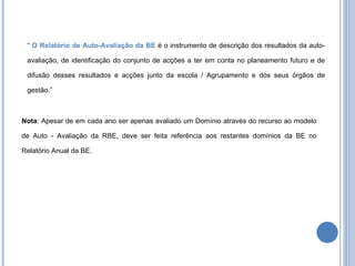 “  O Relatório de Auto-Avaliação da BE  é o instrumento de descrição dos resultados da auto-avaliação, de identificação do conjunto de acções a ter em conta no planeamento futuro e de difusão desses resultados e acções junto da escola / Agrupamento e dos seus órgãos de gestão.” Nota : Apesar de em cada ano ser apenas avaliado um Domínio através do recurso ao modelo de Auto - Avaliação da RBE, deve ser feita referência aos restantes domínios da BE no Relatório Anual da BE.  