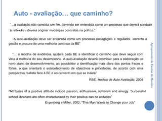 Agrupamento de Escolas de Maceira “ A auto-avaliação deve ser encarada como um processo pedagógico e regulador, inerente à gestão e procura de uma melhoria contínua da BE” “…  a recolha de evidência, ajudará cada BE a identificar o caminho que deve seguir com vista à melhoria do seu desempenho. A auto-avaliação deverá contribuir para a elaboração do novo plano de desenvolvimento, ao possibilitar a identificação mais clara dos pontos fracos e fortes, o que orientará o estabelecimento de objectivos e prioridades, de acordo com uma perspectiva realista face à BE e ao contexto em que se insere”  RBE,  Modelo de Auto-Avaliação , 2008 Auto - avaliação… que caminho? “ Attributes of a positive attitude include passion, enthusiasm, optimism and energy. Successful school librarians are often characterized by their positive can do attitudes”  Ergenberg e Miller, 2002, “This Man Wants to Change your Job” “… a avaliação não constitui um fim, devendo ser entendida como um processo que deverá conduzir à reflexão e deverá originar mudanças concretas na prática.”  