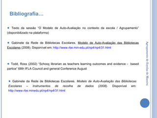 Agrupamento de Escolas de Maceira Bibliografia… ●   Gabinete da Rede de Bibliotecas Escolares.  Modelo de Auto-Avaliação das Bibliotecas Escolares  (2008). Disponível em:  http:// www.rbe.min-edu.pt /np4/np4/31.html   ●   Gabinete da Rede de Bibliotecas Escolares.  Modelo de Auto-Avaliação das Bibliotecas Escolares – Instrumentos de recolha de dados (2008).  Disponível em:  http://www.rbe.minedu.pt/np4/np4/31.html   ●   Texto da sessão “O Modelo de Auto-Avaliação no contexto da escola / Agrupamento” (disponibilizado na plataforma) ●   Todd, Ross (2002) “Schooç librarian as teachers learning outcomes and evidence -  based partice” 68th IFLA Council and general Conference August 