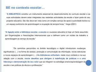 “ A BIBLIOTECA  constitui um instrumento essencial do desenvolvimento do currículo escolar e as suas actividades devem estar integradas nas restantes actividades da escola e fazer parte do seu projecto educativo. Ela não deve ser vista como um simples serviço de apoio à actividade lectiva ou um espaço autónomo de aprendizagem e ocupação de tempos livres.”  Veiga  (2001) “ A ligação entre a biblioteca escolar, a escola  e o sucesso educativo é hoje um facto assumido por Organizações e Associações Internacionais que a definem como um núcleo de trabalho e aprendizagem ao serviço da escola.” “ Os caminhos percorridos no âmbito tecnológico e digital introduziram mudanças significativas (…) na forma de acesso, produção e comunicação da informação, novas estruturas e novos espaços de aprendizagem (…)  As bibliotecas   enfrentam , neste novo contexto e na sua relação com a escola,  novos desafios que obrigam à redefinição de práticas e a uma liderança e demonstração do seu valor  que as integrem na estratégia ensino/aprendizagem da escola e nas práticas de alunos e professores.” BE no contexto escolar… 