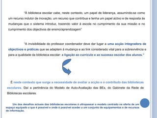 “ À biblioteca escolar cabe, neste contexto, um papel de liderança, assumindo-se como um recurso indutor de inovação, um recurso que contribua e tenha um papel activo e de resposta às mudanças que o sistema introduz, trazendo valor à escola no cumprimento da sua missão e no cumprimento dos objectivos de ensino/aprendizagem” “ A invisibilidade do professor coordenador deve dar lugar a  uma acção integradora de objectivos e práticas  que se adaptem à mudança e ao link considerado vital para a sobrevivência e para a qualidade da biblioteca escolar:  a ligação ao currículo e ao sucesso escolar dos alunos.”   Um dos desafios actuais das bibliotecas escolares é ultrapassar o modelo centrado na oferta de um espaço equipado a que é possível e onde é possível aceder a um conjunto de equipamentos e de recursos de informação. É  neste contexto que surge a necessidade de avaliar a acção e o contributo das bibliotecas escolares . Daí a pertinência do Modelo de Auto-Avaliação das BEs, do Gabinete da Rede de Bibliotecas escolares. 