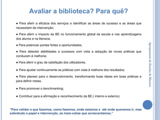 Agrupamento de Escolas de Maceira Avaliar a biblioteca? Para quê? ●  Para aferir a eficácia dos serviços e identificar as áreas de sucesso e as áreas que necessitam de intervenção; ●  Para aferir o impacto da BE no funcionamento global da escola e nas aprendizagens dos alunos e na literacia; ●  Para potenciar pontes fortes e oportunidades; ●  Para detectar debilidades e sucessos com vista a adopção de novas práticas que conduzam à melhoria; ●  Para aferir o grau de satisfação dos utilizadores, ●   Para ajustar continuamente as práticas com vista à melhoria dos resultados; ●  Para planear para o desenvolvimento, transformando boas ideias em boas práticas e para definir metas.  ●   Para promover o  benchmarking ; ●   Contribuir para a afirmação e reconhecimento da BE.( interno e externo). “ Para validar o que fazemos, como fazemos, onde estamos e  até onde queremos ir, mas sobretudo o papel e intervenção, as mais-valias que acrescentamos.” 