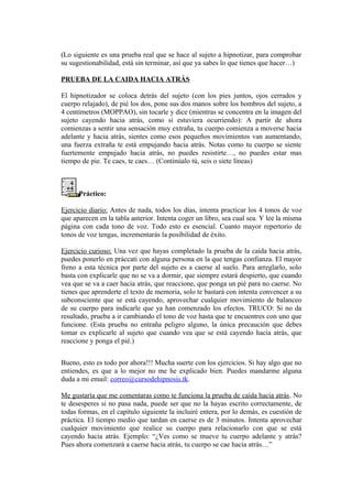 (Lo siguiente es una prueba real que se hace al sujeto a hipnotizar, para comprobar
su sugestionabilidad, está sin terminar, así que ya sabes lo que tienes que hacer…)
PRUEBA DE LA CAIDA HACIA ATRÁS
El hipnotizador se coloca detrás del sujeto (con los pies juntos, ojos cerrados y
cuerpo relajado), de pié los dos, pone sus dos manos sobre los hombros del sujeto, a
4 centímetros (MOPPAO), sin tocarle y dice (mientras se concentra en la imagen del
sujeto cayendo hacia atrás, como si estuviera ocurriendo): A partir de ahora
comienzas a sentir una sensación muy extraña, tu cuerpo comienza a moverse hacia
adelante y hacia atrás, sientes como esos pequeños movimientos van aumentando,
una fuerza extraña te está empujando hacia atrás. Notas como tu cuerpo se siente
fuertemente empujado hacia atrás, no puedes resistirte…, no puedes estar mas
tiempo de pie. Te caes, te caes… (Continúalo tú, seis o siete líneas)
Práctico:
Ejercicio diario: Antes de nada, todos los días, intenta practicar los 4 tonos de voz
que aparecen en la tabla anterior. Intenta coger un libro, sea cual sea. Y lee la misma
página con cada tono de voz. Todo esto es esencial. Cuanto mayor repertorio de
tonos de voz tengas, incrementarás la posibilidad de éxito.
Ejercicio curioso: Una vez que hayas completado la prueba de la caída hacia atrás,
puedes ponerlo en práccati con alguna persona en la que tengas confianza. El mayor
freno a esta técnica por parte del sujeto es a caerse al suelo. Para arreglarlo, solo
basta con explicarle que no se va a dormir, que siempre estará despierto, que cuando
vea que se va a caer hacia atrás, que reaccione, que ponga un pié para no caerse. No
tienes que aprenderte el texto de memoria, solo te bastará con intenta convencer a su
subconsciente que se está cayendo, aprovechar cualquier movimiento de balanceo
de su cuerpo para indicarle que ya han comenzado los efectos. TRUCO: Si no da
resultado, prueba a ir cambiando el tono de voz hasta que te encuentres con uno que
funcione. (Esta prueba no entraña peligro alguno, la única precaución que debes
tomar es explicarle al sujeto que cuando vea que se está cayendo hacia atrás, que
reaccione y ponga el pié.)
Bueno, esto es todo por ahora!!! Mucha suerte con los ejercicios. Si hay algo que no
entiendes, es que a lo mejor no me he explicado bien. Puedes mandarme alguna
duda a mi email: correo@cursodehipnosis.tk.
Me gustaría que me comentaras como te funciona la prueba de caída hacia atrás. No
te desesperes si no pasa nada, puede ser que no la hayas escrito correctamente, de
todas formas, en el capítulo siguiente la incluiré entera, por lo demás, es cuestión de
práctica. El tiempo medio que tardan en caerse es de 3 minutos. Intenta aprovechar
cualquier movimiento que realice su cuerpo para relacionarlo con que se está
cayendo hacia atrás. Ejemplo: “¿Ves como se mueve tu cuerpo adelante y atrás?
Pues ahora comenzará a caerse hacia atrás, tu cuerpo se cae hacia atrás…”
 