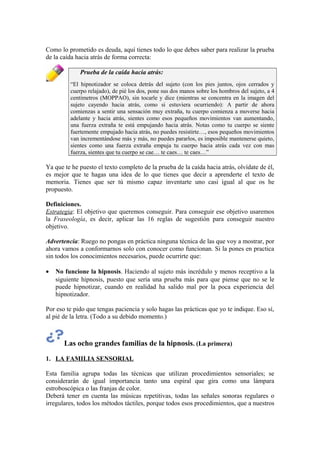 Como lo prometido es deuda, aquí tienes todo lo que debes saber para realizar la prueba
de la caída hacia atrás de forma correcta:
Prueba de la caída hacia atrás:
“El hipnotizador se coloca detrás del sujeto (con los pies juntos, ojos cerrados y
cuerpo relajado), de pié los dos, pone sus dos manos sobre los hombros del sujeto, a 4
centímetros (MOPPAO), sin tocarle y dice (mientras se concentra en la imagen del
sujeto cayendo hacia atrás, como si estuviera ocurriendo): A partir de ahora
comienzas a sentir una sensación muy extraña, tu cuerpo comienza a moverse hacia
adelante y hacia atrás, sientes como esos pequeños movimientos van aumentando,
una fuerza extraña te está empujando hacia atrás. Notas como tu cuerpo se siente
fuertemente empujado hacia atrás, no puedes resistirte…, esos pequeños movimientos
van incrementándose más y más, no puedes pararlos, es imposible mantenerse quieto,
sientes como una fuerza extraña empuja tu cuerpo hacia atrás cada vez con mas
fuerza, sientes que tu cuerpo se cae… te caes… te caes…”
Ya que te he puesto el texto completo de la prueba de la caída hacia atrás, olvídate de él,
es mejor que te hagas una idea de lo que tienes que decir a aprenderte el texto de
memoria. Tienes que ser tú mismo capaz inventarte uno casi igual al que os he
propuesto.
Definiciones.
Estrategia: El objetivo que queremos conseguir. Para conseguir ese objetivo usaremos
la Fraseología, es decir, aplicar las 16 reglas de sugestión para conseguir nuestro
objetivo.
Advertencia: Ruego no pongas en práctica ninguna técnica de las que voy a mostrar, por
ahora vamos a conformarnos solo con conocer como funcionan. Si la pones en practica
sin todos los conocimientos necesarios, puede ocurrirte que:
• No funcione la hipnosis. Haciendo al sujeto más incrédulo y menos receptivo a la
siguiente hipnosis, puesto que sería una prueba más para que piense que no se le
puede hipnotizar, cuando en realidad ha salido mal por la poca experiencia del
hipnotizador.
Por eso te pido que tengas paciencia y solo hagas las prácticas que yo te indique. Eso sí,
al pié de la letra. (Todo a su debido momento.)
Las ocho grandes familias de la hipnosis. (La primera)
1. LA FAMILIA SENSORIAL
Esta familia agrupa todas las técnicas que utilizan procedimientos sensoriales; se
considerarán de igual importancia tanto una espiral que gira como una lámpara
estroboscópica o las franjas de color.
Deberá tener en cuenta las músicas repetitivas, todas las señales sonoras regulares o
irregulares, todos los métodos táctiles, porque todos esos procedimientos, que a nuestros
 