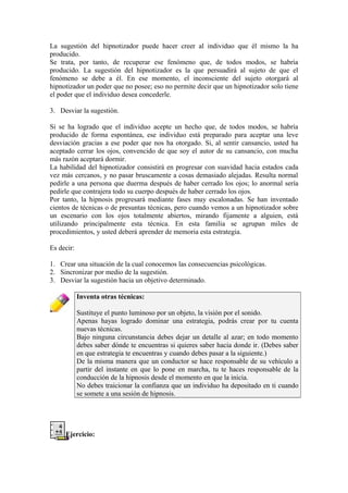 La sugestión del hipnotizador puede hacer creer al individuo que él mismo la ha
producido.
Se trata, por tanto, de recuperar ese fenómeno que, de todos modos, se habría
producido. La sugestión del hipnotizador es la que persuadirá al sujeto de que el
fenómeno se debe a él. En ese momento, el inconsciente del sujeto otorgará al
hipnotizador un poder que no posee; eso no permite decir que un hipnotizador solo tiene
el poder que el individuo desea concederle.
3. Desviar la sugestión.
Si se ha logrado que el individuo acepte un hecho que, de todos modos, se habría
producido de forma espontánea, ese individuo está preparado para aceptar una leve
desviación gracias a ese poder que nos ha otorgado. Si, al sentir cansancio, usted ha
aceptado cerrar los ojos, convencido de que soy el autor de su cansancio, con mucha
más razón aceptará dormir.
La habilidad del hipnotizador consistirá en progresar con suavidad hacia estados cada
vez más cercanos, y no pasar bruscamente a cosas demasiado alejadas. Resulta normal
pedirle a una persona que duerma después de haber cerrado los ojos; lo anormal sería
pedirle que contrajera todo su cuerpo después de haber cerrado los ojos.
Por tanto, la hipnosis progresará mediante fases muy escalonadas. Se han inventado
cientos de técnicas o de presuntas técnicas, pero cuando vemos a un hipnotizador sobre
un escenario con los ojos totalmente abiertos, mirando fijamente a alguien, está
utilizando principalmente esta técnica. En esta familia se agrupan miles de
procedimientos, y usted deberá aprender de memoria esta estrategia.
Es decir:
1. Crear una situación de la cual conocemos las consecuencias psicológicas.
2. Sincronizar por medio de la sugestión.
3. Desviar la sugestión hacia un objetivo determinado.
Inventa otras técnicas:
Sustituye el punto luminoso por un objeto, la visión por el sonido.
Apenas hayas logrado dominar una estrategia, podrás crear por tu cuenta
nuevas técnicas.
Bajo ninguna circunstancia debes dejar un detalle al azar; en todo momento
debes saber dónde te encuentras si quieres saber hacia donde ir. (Debes saber
en que estrategia te encuentras y cuando debes pasar a la siguiente.)
De la misma manera que un conductor se hace responsable de su vehículo a
partir del instante en que lo pone en marcha, tu te haces responsable de la
conducción de la hipnosis desde el momento en que la inicia.
No debes traicionar la confianza que un individuo ha depositado en ti cuando
se somete a una sesión de hipnosis.
Ejercicio:
 