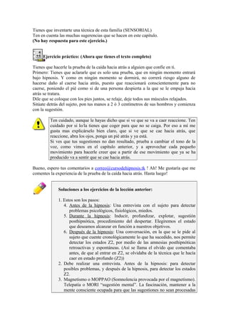 Tienes que inventarte una técnica de esta familia (SENSORIAL)
Ten en cuenta las muchas sugerencias que se hacen en este capítulo.
(No hay respuesta para este ejercicio.)
Ejercicio práctico: (Ahora que tienes el texto completo)
Tienes que hacerle la prueba de la caída hacia atrás a alguien que confíe en ti.
Primero: Tienes que aclararle que es solo una prueba, que en ningún momento entrará
bajo hipnosis. Y como en ningún momento se dormirá, no correrá riesgo alguno de
hacerse daño al caerse hacia atrás, puesto que reaccionará conscientemente para no
caerse, poniendo el pié como si de una persona despierta a la que se le empuja hacia
atrás se tratara.
Dile que se coloque con los pies juntos, se relaje, deje todos sus músculos relajados.
Sitúate detrás del sujeto, pon tus manos a 2 ó 3 centímetros de sus hombros y comienza
con la sugestión.
Ten cuidado, aunque le hayas dicho que si ve que se va a caer reaccione. Ten
cuidado por si lo/la tienes que coger para que no se caiga. Por eso a mí me
gusta mas explicárselo bien claro, que si ve que se cae hacia atrás, que
reaccione, abra los ojos, ponga un pié atrás y ya está.
Si ves que tus sugestiones no dan resultado, prueba a cambiar el tono de la
voz, como vimos en el capítulo anterior, y a aprovechar cada pequeño
movimiento para hacerle creer que a partir de ese movimiento que ya se ha
producido va a sentir que se cae hacia atrás.
Bueno, espero tus comentarios a correo@cursodehipnosis.tk ! Ah! Me gustaría que me
comentes la experiencia de la prueba de la caída hacia atrás. Hasta luego!
Soluciones a los ejercicios de la lección anterior:
1. Estos son los pasos:
4. Antes de la hipnosis: Una entrevista con el sujeto para detectar
problemas psicológicos, fisiológicos, miedos.
5. Durante la hipnosis: Inducir, profundizar, explotar, sugestión
posthipnótica, procedimiento del despertar. Elegiremos el estado
que deseamos alcanzar en función a nuestros objetivos.
6. Después de la hipnosis: Una conversación, en la que se le pide al
sujeto que cuente cronológicamente lo que ha sucedido, nos permite
detectar los estados Z2, por medio de las amnesias posthipnóticas
retroactivas y espontáneas. (Así se llama el olvido que comentaba
antes, de que al entrar en Z2, se olvidaba de la técnica que le hacía
caer en estado profundo (Z2))
2. Debe realizar una entrevista. Antes de la hipnosis: para detectar
posibles problemas, y después de la hipnosis, para detectar los estados
Z2.
3. Magnetismo o MOPPAO (Somnolencia provocada por el magnetismo).
Telepatía o MORI “sugestión mental”. La fascinación, mantener a la
mente consciente ocupada para que las sugestiones no sean procesadas
 
