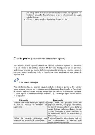 por esta y entren más facilmente en el subconsciente. La sugestión, son
“órdenes” generadas de una forma en la que el subconsciente las acepta
más facilmente.
4. (Tienes el texto completo al principio de esta lección.)
Cuarta parte: (Dos nuevos tipos de técnicas de hipnosis)
Hola a todos, en este capítulo veremos dos tipos de técnicas de hipnosis. El desarrollo
va a ser similar al del capítulo anterior. Os haré una descripción y en los ejercicios,
tendréis que inventar una técnica de hipnosis para cada familia que veamos. Antes de
empezar, quiero agradecerte todo el interés que estás poniendo en este curso de
hipnosis. XD
2. La familia fisiológica
Para esta familia hay que tener un especial cuidado. Es la única que no se debe utilizar
nunca antes de conocer sus eventuales contraindicaciones (Por ejemplo, la fraseología
de ejemplo no la podríamos usar con una persona que padezca de problemas cardiacos.
“…Poco a poco el corazón disminuye su ritmo…”) La estrategia típica de esta familia
es la siguiente:
Estrategia Fraseología
Provocar una acción fisiológica a partir de
la cual se produce un momento de
separación.
Pongo ahora mis pulgares sobre tus
párpados cerrados, los apoyo suavemente,
sin hacerte ningún daño, y voy a darte un
masaje delicado en los ojos. Poco a poco el
corazón disminuye su ritmo, usted cae en
un maravilloso estado de tranquilidad y
relajación…
Utilizar la supuesta separación para
introducir una sugestión de profundidad.
Y ahora, te deslizas lejos, duerme cada vez
más profundamente, te deslizas más
profundamente en el sueño…
 
