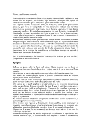 Vamos a analizar esta estrategia:
Aunque creamos que nos controlamos perfectamente en nuestra vida cotidiana, es muy
normal que una sorpresa, un accidente, algo inhabitual, provoquen una especie de
interrupción del control que la consciencia ejerce sobre nuestro cuerpo.
Una sorpresa violenta, un accidente brutal, un ruido muy fuerte, puede provocar una
emoción, que puede ir acompañada por una aceleración cardíaca, una repentina
transpiración o un sobresalto. Este instante puede llamarse separación. Se trata de una
suspensión muy breve del control de nuestro cuerpo por parte de nuestra consciencia. El
hipnotizador provocará voluntariamente ciertas separaciones. Pero, al tener muy poco
control sobre el sujeto, deberá presuponer algunos de esos momentos, o convenir con él
una señal que permita detectarlos mejor.
Si efectuamos un masaje de los globos oculares de tres minutos de duración, un simple
reflejo fisiológico hará disminuir el ritmo cardíaco del sujeto. La sugestión se orientará
en el sentido de una sincronización: sugerir al individuo un fenómeno que sabemos que
sucede en general a los tres minutos, e introducir una sugestión para la separación. La
separación será entonces una especie de brecha directamente abierta hacia el
inconsciente de la persona. La sugestión que se introduzca entonces se acercará al
inconsciente mucho más rápidamente.
Esta técnica se desaconseja absolutamente a todas aquellas personas que usan lentillas o
que padecen de trastornos cardíacos.
Ejemplos:
Coloque un punto sobre la frente del sujeto. Hágale imaginar que su frente es
transparente; haga caer el punto hacia atrás y retírelo a partir de cierto número, el 3 por
ejemplo.
La separación se producirá probablemente cuando la revulsión ocular sea máxima.
Esta técnica no entraña peligro alguno ni presenta contraindicaciones. En algunos
sujetos provocará un reflejo de sueño.
En ciertas fases del sueño nuestros ojos están en blanco; el hecho de recrear este estado
puede provocar un fenómeno de feedback (Recuerdo) del sueño.
Otra técnica que se puede emplear es la hiperventilación, que no es más peligrosa que
inflar una colchoneta de goma soplando. Se trata de que el individuo aspire, espire,
aspire cada vez más rápida y profundamente. El aumento del caudal de oxígeno en la
sangre provocará un ligero vértigo. Se puede convenir con la persona una determinada
señal que nos indique en qué momento empieza a sentirlo. Este vértigo es una
separación característica; la sugestión de sueño se introduce durante el período en que el
sujeto lo experimenta.
No conviene practicar esta técnica con personas con tendencia tetánica o espasmófila, o
que sufran perturbaciones respiratorias.
Otras técnicas son rigurosa y formalmente desaconsejables, como interrumpir la
irrigación cerebral presionando sobre las arterias carótidas durante tres segundos. Más
allá de cinco segundos, el individuo correría el riesgo de sufrir una lesión cerebral.
El momento de separación será una especie de desmayo provocado por la interrupción
de la irrigación cerebral.
El método de la irrigación nos permite asegurar que todo el mundo es hipnotizable; pero
también demuestra que, si ocasionalmente nos negamos a dormir a determinadas
 