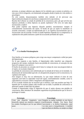 personas, es porque sabemos que algunos de los métodos que se ponen en práctica, en
este caso el de la irrigación, son demasiado arriesgados desde el punto de vista médico o
psicológico.
En este sentido, desaconsejamos también otro método: el de provocar una
hiperventilación después de una brusca compresión de la caja torácica.
Resulta fácil obtener un estado de pérdida de la consciencia, pero ¿de qué serviría una
hipnosis profunda si dicha hipnosis no puede explotarse? (No sirve de nada dejar
inconsciente a nadie!)
Para poder explotar una hipnosis (Sacarle partido), necesitaremos siempre el
consentimiento inconsciente del sujeto. El hecho de que un sujeto le manifieste su
acuerdo consciente y acepte ser hipnotizado por ti, no significa necesariamente que su
inconsciente esté de acuerdo. Si bien el estado hipnótico depende de su competencia, la
explotación sólo podrá realizarse a partir de un acuerdo profundo del sujeto.
3. La familia Psicoimaginaria
Esta familia es la menos peligrosa, pero exige una mayor competencia verbal por parte
del hipnotizador.
En lo que respecta a esta familia, el hipnotizador debe transferir una relajación
progresiva del cuerpo, tendiendo hacia una pérdida de consciencia, al concepto de una
barca (O cualquier cosa móvil.)
El hecho de presentar un concepto móvil tiene la ventaja de crear una progresividad en
el sujeto, en su propia relajación.
La pérdida de consciencia está simbolizada por la entrada de la barca en la montaña. La
disminución de luminosidad equivale a la desaparición progresiva de la consciencia y la
vigilancia del sujeto.
Esta imagen es muy rica en información. Lo que mejor indicará el éxito de esta
sugestión será tanto la capacidad visual del sujeto, extremadamente variable, como la
capacidad de evocación verbal o imaginativa del hipnotizador.
El río se puede sustituir por un ascensor que se desliza, o por una escalera que baja. Si
bajando por la escalera golpea cada escalón con un dedo, la pérdida de consciencia se
detectará cuando el dedo deje de golpear.
Cuando el hipnotizador tenga la impresión de que el sujeto alcanza una pérdida de
consciencia, debe introducir de inmediato sugestiones de profundización que le lleven a
prolongar el estado.
Estrategia Fraseología
Crear una situación imaginaria cuyo
desarrollo natural sea simétrico respecto a
los estados fisiológicos por los que deberá
pasar.
Imagine su cuerpo tumbado en una barca,
perfectamente relajado. Esa barca flota
suavemente y se desliza lentamente, cada
vez más suave y tranquilamente. A medida
que esa barca se desliza, su cuerpo se relaja
 