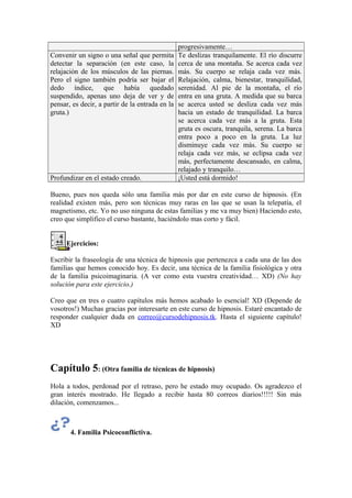 progresivamente…
Convenir un signo o una señal que permita
detectar la separación (en este caso, la
relajación de los músculos de las piernas.
Pero el signo también podría ser bajar el
dedo índice, que había quedado
suspendido, apenas uno deja de ver y de
pensar, es decir, a partir de la entrada en la
gruta.)
Te deslizas tranquilamente. El río discurre
cerca de una montaña. Se acerca cada vez
más. Su cuerpo se relaja cada vez más.
Relajación, calma, bienestar, tranquilidad,
serenidad. Al pie de la montaña, el río
entra en una gruta. A medida que su barca
se acerca usted se desliza cada vez más
hacia un estado de tranquilidad. La barca
se acerca cada vez más a la gruta. Esta
gruta es oscura, tranquila, serena. La barca
entra poco a poco en la gruta. La luz
disminuye cada vez más. Su cuerpo se
relaja cada vez más, se eclipsa cada vez
más, perfectamente descansado, en calma,
relajado y tranquilo…
Profundizar en el estado creado. ¡Usted está dormido!
Bueno, pues nos queda sólo una familia más por dar en este curso de hipnosis. (En
realidad existen más, pero son técnicas muy raras en las que se usan la telepatía, el
magnetismo, etc. Yo no uso ninguna de estas familias y me va muy bien) Haciendo esto,
creo que simplifico el curso bastante, haciéndolo mas corto y fácil.
Ejercicios:
Escribir la fraseología de una técnica de hipnosis que pertenezca a cada una de las dos
familias que hemos conocido hoy. Es decir, una técnica de la familia fisiológica y otra
de la familia psicoimaginaria. (A ver como esta vuestra creatividad… XD) (No hay
solución para este ejercicio.)
Creo que en tres o cuatro capítulos más hemos acabado lo esencial! XD (Depende de
vosotros!) Muchas gracias por interesarte en este curso de hipnosis. Estaré encantado de
responder cualquier duda en correo@cursodehipnosis.tk. Hasta el siguiente capítulo!
XD
Capítulo 5: (Otra familia de técnicas de hipnosis)
Hola a todos, perdonad por el retraso, pero he estado muy ocupado. Os agradezco el
gran interés mostrado. He llegado a recibir hasta 80 correos diarios!!!!! Sin más
dilación, comenzamos...
4. Familia Psicoconflictiva.
 