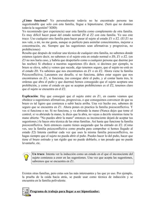 ¿Cómo funciona? Yo personalmente todavía no he encontrado persona tan
sugestionable que solo con esta familia, llegue a hipnotizarse. (Será que no domino
todavía la sugestión? XDD)
Yo recomiendo (por experiencia) usar esta familia como complemento de otra familia.
Es muy difícil hacer pasar del estado normal Z0 al Z2 con esta familia. Yo uso este
truco: Uso cualquier otra familia para hacer pasar al sujeto al estado Z1 o Z2. (El Z1 no
nos vale, a mi, no me gusta, aunque es perfecto para asimilar conocimientos, mejorar a
concentración, etc. Siempre que las sugestiones sean afirmativas y progresivas, no
prohibiciones)
Resulta que después de realizar una técnica de cualquier otra familia, no sabemos donde
estamos (quiero decir, no sabemos si el sujeto esta en estado normal o Z0, Z1 o Z2. (en
Z3 no nos haría caso, y habría que despertarlo como a cualquier persona que duerme por
las noches) Si obedece a nuestras sugestiones (Es decir, si decimos por ejemplo, tu
brazo se eleva, sube) y vemos que sucede, algo tenemos seguro, que el sujeto no está en
el estado Z0. Ya sabemos que nos encontramos en Z1 o en Z2. Ahora viene la familia
Psicoconflictiva; Lanzamos ese desafío, si no funciona, debes estar seguro que nos
encontramos en Z1, si funciona, (no consigue abrir el puño, y al contar hasta tres, le
ordenas que abra el puño y que duerma) hemos conseguido que el sujeto aceptara una
prohibición, y como el estado en que se aceptan prohibiciones es el Z2, tenemos claro
que el sujeto se encuentra en el Z2.
Explicación: Hay que conseguir que el sujeto entre en Z1, en cuanto veamos que
obedece a sugestiones afirmativas, progresivas, o que conseguimos convencer de que su
brazo es tal ligero que comienza a subir hacia arriba. Una vez hecho eso, sabemos de
seguro que se encuentra en Z1. Ahora pones en practica la familia psicoconflictiva. Y
ves si funciona o no. Si no funciona, y va abriendo la mano (Nunca dejes que tome el
control, si va abriendo la mano, le dices que la abra, no vayas a decirle mientras tiene la
mano abierta: "No puedes abrir la mano" entonces su inconsciente dejará de aceptar tus
sugestiones.) le haces otra técnica de las otras familias. Así hasta que funcione la familia
psicoconflictiva. Será entonces cuanto tienes asegurado que ha entrado en Z2. (Como
ves, uso la familia psicoconflictiva como prueba para comprobar si hemos llegado al
estado Z2) Intenta cambiar cada vez que uses la misma familia psicoconflictiva, no
hagas siempre que el sujeto no pueda abrir el puño. Puedes hacer lo del puño, hacer que
tiene el brazo estirado y tan rígido que no puede doblarlo, o tan pesado que no puede
levantarlo, etc.
Un truco: Intenta ver la inducción como un estado en el que el inconsciente del
sujeto comienza a creer en las sugestiones. Una vez que acepta las sugestiones,
sabremos que se encuentra en Z1.
Existen otras familias, pero estas son las más interesantes y las que yo uso. Por ejemplo,
la prueba de la caída hacia atrás, se puede usar como técnica de inducción y se
encuentra en la familia polivalente.
Programa de trabajo para llegar a ser hipnotizador:
 