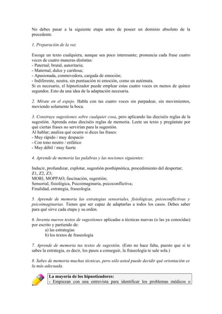 No debes pasar a la siguiente etapa antes de poseer un dominio absoluto de la
precedente.
1. Preparación de la voz
Escoge un texto cualquiera, aunque sea poco interesante; pronuncia cada frase cuatro
veces de cuatro maneras distintas:
- Paternal, brutal, autoritaria;
- Maternal, dulce y cariñosa;
- Apasionada, conmovedora, cargada de emoción;
- Indiferente, neutra, sin puntuación ni emoción, como un autómata.
Si es necesario, el hipnotizador puede emplear estas cuatro voces en menos de quince
segundos. Esto da una idea de la adaptación necesaria.
2. Mírate en el espejo. Habla con tus cuatro voces sin parpadear, sin movimientos,
moviendo solamente la boca.
3. Construye sugestiones sobre cualquier cosa, pero aplicando las dieciséis reglas de la
sugestión. Aprenda estas dieciséis reglas de memoria. Leete un texto y pregúntate por
qué ciertas frases no servirían para la sugestión.
Al hablar; analiza qué ocurre si dices las frases:
- Muy rápido / muy despacio
- Con tono neutro / enfático
- Muy débil / muy fuerte
4. Aprende de memoria las palabras y las nociones siguientes:
Inducir, profundizar, explotar, sugestión posthipnótica, procedimiento del despertar;
Z1, Z2, Z3;
MORI, MOPPAO, fascinación, sugestión;
Sensorial, fisiológica, Psicoimaginaria, psicoconflictiva;
Finalidad, estrategia, fraseología.
5. Aprende de memoria las estrategias sensoriales, fisiológicas, psicoconflictivas y
psicoimaginarias. Tienes que ser capaz de adaptarlas a todos los casos. Debes saber
para qué sirve cada etapa y su orden.
6. Inventa nuevos textos de sugestiones aplicadas a técnicas nuevas (o las ya conocidas)
por escrito y partiendo de:
a) las estrategias
b) los textos de fraseología
7. Aprende de memoria tus textos de sugestión. (Esto no hace falta, puesto que si te
sabes la estrategia, es decir, los pasos a conseguir, la fraseología te sale sola.)
8. Sabes de memoria muchas técnicas, pero sólo usted puede decidir qué orientación es
la más adecuada.
La mayoría de los hipnotizadores:
- Empiezan con una entrevista para identificar los problemas médicos o
 