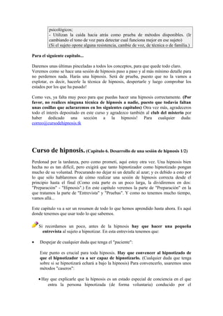 psicológicos;
- Utilizan la caída hacia atrás como prueba de métodos disponibles. (Ir
cambiando el tono de voz para detectar cual funciona mejor en ese sujeto)
(Si el sujeto opone alguna resistencia, cambie de voz, de técnica o de familia.)
Para el siguiente capítulo...
Daremos unas últimas pinceladas a todos los conceptos, para que quede todo claro.
Veremos como se hace una sesión de hipnosis paso a paso y al más mínimo detalle para
no perdernos nada. Harás una hipnosis. Será de prueba, puesto que no la vamos a
explotar, es decir, hacerle la técnica de hipnosis, despertarle y luego comprobar los
estados por los que ha pasado!
Como ves, ya falta muy poco para que puedas hacer una hipnosis correctamente. (Por
favor, no realices ninguna técnica de hipnosis a nadie, puesto que todavía faltan
unas cosillas que aclararemos en los siguientes capítulos) Otra vez más, agradeceros
todo el interés depositado en este curso y agradezco también al club del misterio por
haber dedicado una sección a la hipnosis! Para cualquier duda:
correo@cursodehipnosis.tk
Curso de hipnosis. (Capítulo 6. Desarrollo de una sesión de hipnosis 1/2)
Perdonad por la tardanza, pero como prometí, aquí estoy otra vez. Una hipnosis bien
hecha no es tan difícil, pero exigirá que tanto hipnotizador como hipnotizado pongan
mucho de su voluntad. Procurando no dejar ni un detalle al azar; y es debido a esto por
lo que sólo hablaremos de cómo realizar una sesión de hipnosis correcta desde el
principio hasta el final (Como esta parte es un poco larga, la dividiremos en dos:
"Preparación" - "Hipnosis".) En este capítulo veremos la parte de "Preparación" en la
que tratamos la parte de "Entrevista" y "Pruebas". Y como no tenemos mucho tiempo,
vamos allá...
Este capítulo va a ser un resumen de todo lo que hemos aprendido hasta ahora. Es aquí
donde tenemos que usar todo lo que sabemos.
Si recordamos un poco, antes de la hipnosis hay que hacer una pequeña
entrevista al sujeto a hipnotizar. En esta entrevista tenemos que:
• Despejar de cualquier duda que tenga el "paciente":
Este punto es crucial para toda hipnosis. Hay que convencer al hipnotizado de
que el hipnotizador va a ser capaz de hipnotizarlo. (Cualquier duda que tenga
sobre si se hipnotizará echará a bajo la hipnosis) Para convencerlo, usaremos unos
métodos "caseros":
• Hay que explicarle que la hipnosis es un estado especial de conciencia en el que
entra la persona hipnotizada (de forma voluntaria) conducido por el
 