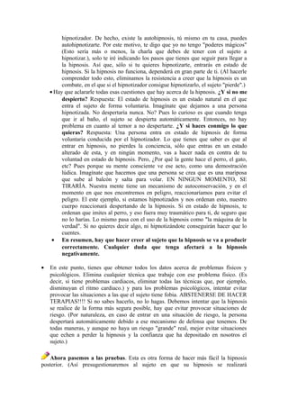 hipnotizador. De hecho, existe la autohipnosis, tú mismo en tu casa, puedes
autohipnotizarte. Por este motivo, te digo que yo no tengo "poderes mágicos"
(Esto sería más o menos, la charla que debes de tener con el sujeto a
hipnotizar.), solo te iré indicando los pasos que tienes que seguir para llegar a
la hipnosis. Así que, sólo si tu quieres hipnotizarte, entrarás en estado de
hipnosis. Si la hipnosis no funciona, dependerá en gran parte de ti. (Al hacerle
comprender todo esto, eliminamos la resistencia a creer que la hipnosis es un
combate, en el que si el hipnotizador consigue hipnotizarlo, el sujeto "pierde".)
• Hay que aclararle todas esas cuestiones que hay acerca de la hipnosis. ¿Y si no me
despierto? Respuesta: El estado de hipnosis es un estado natural en el que
entra el sujeto de forma voluntaria. Imagínate que dejamos a una persona
hipnotizada. No despertaría nunca. No? Pues lo curioso es que cuando tenga
que ir al baño, el sujeto se despierta automáticamente. Entonces, no hay
problema en cuanto al temor a no despertarte. ¿Y si haces conmigo lo que
quieras? Respuesta: Una persona entra en estado de hipnosis de forma
voluntaria conducida por el hipnotizador. Lo que tienes que saber es que al
entrar en hipnosis, no pierdes la conciencia, sólo que entras en un estado
alterado de esta, y en ningún momento, vas a hacer nada en contra de tu
voluntad en estado de hipnosis. Pero, ¿Por qué la gente hace el perro, el gato,
etc? Pues porque su mente consciente ve ese acto, como una demostración
lúdica. Imagínate que hacemos que una persona se crea que es una mariposa
que sube al balcón y salta para volar. EN NINGUN MOMENTO, SE
TIRARÍA. Nuestra mente tiene un mecanismo de autoconservación, y en el
momento en que nos encontremos en peligro, reaccionaríamos para evitar el
peligro. El este ejemplo, si estamos hipnotizados y nos ordenan esto, nuestro
cuerpo reaccionará despertando de la hipnosis. Si en estado de hipnosis, te
ordenan que imites al perro, y eso fuera muy traumático para ti, de seguro que
no lo harías. Lo mismo pasa con el uso de la hipnosis como "la máquina de la
verdad". Si no quieres decir algo, ni hipnotizándote conseguirán hacer que lo
cuentes.
• En resumen, hay que hacer creer al sujeto que la hipnosis se va a producir
correctamente. Cualquier duda que tenga afectará a la hipnosis
negativamente.
• En este punto, tienes que obtener todos los datos acerca de problemas físicos y
psicológicos. Elimina cualquier técnica que trabaje con ese problema físico. (Es
decir, si tiene problemas cardiacos, eliminar todas las técnicas que, por ejemplo,
disminuyan el ritmo cardiaco.) y para los problemas psicológicos, intentar evitar
provocar las situaciones a las que el sujeto tiene fobia. ABSTENERSE DE HACER
TERAPIAS!!!! Si no sabes hacerlo, no lo hagas. Debemos intentar que la hipnosis
se realice de la forma más segura posible, hay que evitar provocar situaciones de
riesgo. (Por naturaleza, en caso de entrar en una situación de riesgo, la persona
despertará automáticamente debido a ese mecanismo de defensa que tenemos. De
todas maneras, y aunque no haya un riesgo "grande" real, mejor evitar situaciones
que echen a perder la hipnosis y la confianza que ha depositado en nosotros el
sujeto.)
Ahora pasemos a las pruebas. Esta es otra forma de hacer más fácil la hipnosis
posterior. (Así presugestionaremos al sujeto en que su hipnosis se realizará
 