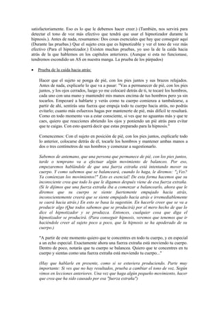 satisfactoriamente. Eso es lo que le debemos hacer creer.) (También, nos servirá para
detectar el tono de voz más efectivo que tendrá que usar el hipnotizador durante la
hipnosis.). Antes de nada, resumamos: Dos cosas esenciales que hay que conseguir aquí
(Durante las pruebas.) Que el sujeto crea que es hipnotizable y ver el tono de voz más
efectivo (Para el hipnotizador.) Existen muchas pruebas, yo uso la de la caída hacia
atrás de la que hablemos en los capítulos anteriores. (Aunque si esta no funcionase,
tendremos escondido un AS en nuestra manga. La prueba de los párpados)
• Prueba de la caída hacia atrás:
Hacer que el sujeto se ponga de pié, con los pies juntos y sus brazos relajados.
Antes de nada, explicarle lo que va a pasar: "Vas a permanecer de pié, con los pies
juntos, y los ojos cerrados, luego yo me colocaré detrás de ti, te tocaré los hombros,
cada uno con una mano y mantendré mis manos encima de tus hombros pero ya sin
tocarlos. Empezaré a hablarte y verás como tu cuerpo comienza a tambalearse, a
partir de ahí, sentirás una fuerza que empuja todo tu cuerpo hacia atrás, no podrás
evitarlo; cuanto más esfuerzos hagas por mantenerte de pié, más difícil te resultará.
Como en todo momento vas a estar consciente, si ves que no aguantas más y que te
caes, quiero que reacciones abriendo los ojos y poniendo un pié atrás para evitar
que te caigas. Con esto querrá decir que estas preparado para la hipnosis."
Comencemos: Con el sujeto en posición de pié, con los pies juntos, explicarle todo
lo anterior, colocarse detrás de él, tocarle los hombros y mantener ambas manos a
dos o tres centímetros de sus hombros y comenzar a sugestionarlo.
Sabemos de antemano, que una persona que permanece de pié, con los pies juntos,
tarde o temprano va a efectuar algún movimiento de balanceo. Por eso,
empezaremos hablándole de que una fuerza extraña está intentando mover su
cuerpo. Y como sabemos que se balanceará, cuando lo haga, le diremos: "¿Ves?
Ya comienzan los movimientos!" Esto es esencial! De esta forma hacemos que su
inconsciente crea que todo lo que le digamos después viene de esa fuerza extraña.
(Si le dijimos que una fuerza extraña iba a comenzar a balancearlo, ahora que le
diremos que su cuerpo se siente fuertemente empujado hacia atrás,
inconscientemente creerá que se siente empujado hacia atrás e irremediablemente
se caerá hacia atrás.) En esto se basa la sugestión. En hacerle creer que se va a
producir algo (Que todos sabemos que se producirá) por el mero hecho de que lo
dice el hipnotizador y se produzca. Entonces, cualquier cosa que diga el
hipnotizador se producirá. (Para conseguir hipnosis, veremos que tenemos que ir
haciéndole creer al sujeto poco a poco, que la hipnosis se ha apoderado de su
cuerpo.)
"A partir de este momento quiero que te concentres en todo tu cuerpo, y en especial
a un echo especial. Exactamente ahora una fuerza extraña está moviendo tu cuerpo.
Dentro de poco, notarás que tu cuerpo se balancea. Quiero que te concentres en tu
cuerpo y sientas como una fuerza extraña está moviendo tu cuerpo..."
(Hay que hablarle en presente, como si se estuviera produciendo. Parte muy
importante: Si ves que no hay resultados, prueba a cambiar el tono de voz. Según
vimos en lecciones anteriores. Una vez que haga algún pequeño movimiento, hacer
que crea que ha sido causado por esa "fuerza extraña")
 