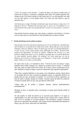 "¿Ves? Tu cuerpo se ha movido... A partir de ahora, esa fuerza extraña toma el
control de tu cuerpo y comienza a empujarte hacia atrás. No puedes aguantar más
tiempo de pié. Esa fuerza extraña es más fuerte que tú. Los movimientos son cada
vez con más fuerza, y tú los puedes notar. Ves como son más fuertes y que no
aguantas mas..."
(Así hasta que se caiga. El tiempo normal para que una persona se caiga son 2 o 3
minutos!) (Aviso!!! También hay personas que se caen a los 10 segundos!!!!, en
todo momento tienes que estar preparado por si acaso no reaccionase y se fuera a
caer.)
Esta prueba funciona siempre que estés atento a cualquier movimiento y le haces
creer al sujeto que ese movimiento ha sido infundido por esa fuerza extraña.
• Prueba del bloqueo de los globos oculares:
Esta prueba viene muy bien para la gente que no cree en la hipnosis y ha dado muy
mal resultado en la prueba de la caída hacia atrás. (Recuerda que en las pruebas
teníamos como por objetivos: Hacer al sujeto que crea que se le puede hipnotizar y
el tono de voz a usar.) Esta prueba viene publicada en el libro: "El gran libro
práctico del hipnotismo" de Carlo de Liguori. (Editorial De Vecchi.) y es una
perfecta trampa para hacer creer a cualquier incrédulo que se le puede hipnotizar
(o como mínimo, hacerle dudar). En realidad "no" tiene nada que ver con la
hipnosis, pero nosotros le diremos que eso es hipnosis!. ¿A que tienes curiosidad?
jejeje! Vamos a ver como es esta prueba:
El sujeto está en pie y el operador le dice: "Cierra los ojos con fuerza. Luego,
dirígelos hacia arriba, imagina ver y fijarte en un punto que yo tocaré". Y mientras
dice esto, pone un dedo encima de la base de la nariz a pocos centímetros de los
ojos. Mientras el sujeto le sigue, es preciso mantenerle bajo sugestión repitiéndole:
"Muy bien, continúa fijándote en este punto; no lo abandones; míralo, míralo ahora
ya no puedes abrir los ojos; te pesan los párpados; pesan; es imposible abrirlos; no
puedes abrir los ojos; no puedes, no puedes." La voz ha de ser firme, imperativa, en
tono de orden y mando, aunque no violento. Cuando a pesar de todos los esfuerzos
el sujeto no puede abrir los ojos, hay que darle la orden final:
"Ahora deja ya de probar y duerme, duerme, duerme profundamente,
profundamente."
Mientras lo dice, el operador mece suavemente al sujeto hasta hacerle perder el
equilibrio.
En esta prueba, la orden de dormir no es necesaria para deducir si el sujeto es
sugestionable o no; para esto basta el hecho de que consiga más o menos abrir los
ojos. Si no lo consigue es un buen paciente. Con frecuencia, cuando la primera
parte de la experiencia da resultado, vale la pena insistir induciendo directamente al
trance, que, por cierto, sobreviene sin sobresaltos.
 