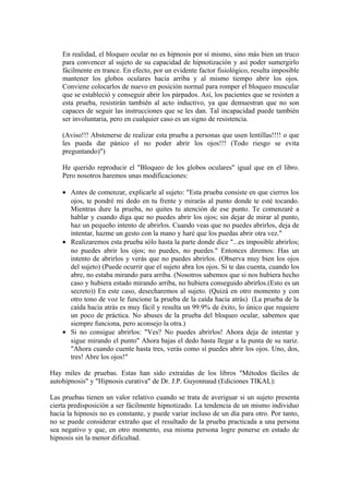 En realidad, el bloqueo ocular no es hipnosis por sí mismo, sino más bien un truco
para convencer al sujeto de su capacidad de hipnotización y así poder sumergirlo
fácilmente en trance. En efecto, por un evidente factor fisiológico, resulta imposible
mantener los globos oculares hacia arriba y al mismo tiempo abrir los ojos.
Conviene colocarlos de nuevo en posición normal para romper el bloqueo muscular
que se estableció y conseguir abrir los párpados. Así, los pacientes que se resisten a
esta prueba, resistirán también al acto inductivo, ya que demuestran que no son
capaces de seguir las instrucciones que se les dan. Tal incapacidad puede también
ser involuntaria, pero en cualquier caso es un signo de resistencia.
(Aviso!!! Abstenerse de realizar esta prueba a personas que usen lentillas!!!! o que
les pueda dar pánico el no poder abrir los ojos!!! (Todo riesgo se evita
preguntando)")
He querido reproducir el "Bloqueo de los globos oculares" igual que en el libro.
Pero nosotros haremos unas modificaciones:
• Antes de comenzar, explicarle al sujeto: "Esta prueba consiste en que cierres los
ojos, te pondré mi dedo en tu frente y mirarás al punto donde te esté tocando.
Mientras dure la prueba, no quites tu atención de ese punto. Te comenzaré a
hablar y cuando diga que no puedes abrir los ojos; sin dejar de mirar al punto,
haz un pequeño intento de abrirlos. Cuando veas que no puedes abrirlos, deja de
intentar, hazme un gesto con la mano y haré que los puedas abrir otra vez."
• Realizaremos esta prueba sólo hasta la parte donde dice "...es imposible abrirlos;
no puedes abrir los ojos; no puedes, no puedes." Entonces diremos: Has un
intento de abrirlos y verás que no puedes abrirlos. (Observa muy bien los ojos
del sujeto) (Puede ocurrir que el sujeto abra los ojos. Si te das cuenta, cuando los
abre, no estaba mirando para arriba. (Nosotros sabemos que si nos hubiera hecho
caso y hubiera estado mirando arriba, no hubiera conseguido abrirlos.(Esto es un
secreto)) En este caso, desecharemos al sujeto. (Quizá en otro momento y con
otro tono de voz le funcione la prueba de la caída hacia atrás) (La prueba de la
caída hacia atrás es muy fácil y resulta un 99.9% de éxito, lo único que requiere
un poco de práctica. No abuses de la prueba del bloqueo ocular, sabemos que
siempre funciona, pero aconsejo la otra.)
• Si no consigue abrirlos: "Ves? No puedes abrirlos! Ahora deja de intentar y
sigue mirando el punto" Ahora bajas el dedo hasta llegar a la punta de su nariz.
"Ahora cuando cuente hasta tres, verás como sí puedes abrir los ojos. Uno, dos,
tres! Abre los ojos!"
Hay miles de pruebas. Estas han sido extraídas de los libros "Métodos fáciles de
autohipnosis" y "Hipnosis curativa" de Dr. J.P. Guyonnaud (Ediciones TIKAL):
Las pruebas tienen un valor relativo cuando se trata de averiguar si un sujeto presenta
cierta predisposición a ser fácilmente hipnotizado. La tendencia de un mismo individuo
hacia la hipnosis no es constante, y puede variar incluso de un día para otro. Por tanto,
no se puede considerar extraño que el resultado de la prueba practicada a una persona
sea negativo y que, en otro momento, esa misma persona logre ponerse en estado de
hipnosis sin la menor dificultad.
 