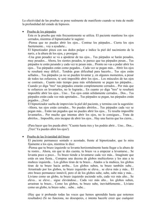 La efectividad de las pruebas se pone realmente de manifiesto cuando se trata de medir
la profundidad del estado de hipnosis.
• Prueba de los párpados
Esta es la prueba que más frecuentemente se utiliza. El paciente mantiene los ojos
cerrados, mientras el hipnotizador le sugiere:
-Piensa que no puedes abrir los ojos... Contrae los párpados... Cierra los ojos
fuertemente... voy a ayudarte...
El hipnotizador pinza con sus dedos pulgar e índice la piel del nacimiento de la
nariz, a la altura de los ojos, y prosigue:
-Una gran pesadez se va a apoderar de tus ojos... Tus párpados se harán pesados,
muy pesados... Ahora, los sientes pesados, te parece que tus párpados pesan... Tus
párpados te están pesando y cada vez te pesan más... Pronto no vas a poder abrir los
ojos... Tus párpados están como pegados... Cada vez se pegan más... Abrir los ojos
te resultará muy difícil... Tendrás gran dificultad para hacerlo... Tus ojos están
sellados... Tus párpados ya no se pueden levantar y, en algunos momentos, a pesar
de todos tus esfuerzos, te será imposible abrir los ojos... Los músculos de tus ojos
se contraen... Cuanto más tiempo pasa más sólidamente se pegan tus párpados...
Cuando yo diga "tres" tus párpados estarán completamente cerrados... Por más que
te esfuerces en levantarlos, no lo lograrás... En cuanto yo diga "tres" te resultará
imposible abrir los ojos... Uno... Tus ojos están sólidamente cerrados... Dos... Tus
párpados están cada vez más apretados... Tus párpados se pegan, tus párpados están
pegados... ¡Tres!
El hipnotizador suelta de improvisto la piel del paciente, y termina con la sugestión:
-Ahora, tus ojos están cerrados... No puedes abrirlos... Tus párpados cada vez se
pegan más... Están tan pegados que no puedes abrir los ojos... Te resulta imposible
levantarlos... Por mucho que intentas abrir los ojos, no lo consigues... Trata de
abrirlos... Imposible, eres incapaz de abrir los ojos... Hay una fuerza que los cierra...
(Para hacer que los pueda abrir: "Cuento hasta tres y los podrás abrir... Uno... Dos...
¡Tres! Ya puedes abrir los ojos!)
• Prueba de las livianidad del brazo
El paciente permanece sentado o acostado, frente al hipnotizador, que lo mira
fijamente a los ojos, mientras le dice:
-Piensa que tu brazo izquierdo se levanta horizontalmente hasta llegar a la altura de
tu rostro... Ahora, sin que te des cuenta, tu brazo va a empezar a levantarse... Se
levanta poco a poco... Tu brazo tiende a levantarse cada vez más... Imagínate que
estás en una fiesta... Compras una decena de globos multicolores y los atas a tu
muñeca izquierda... Los globos tiran de tu brazo... Atados a la muñeca, los globos
tiran de tu brazo hacia arriba... Los globos suben, tu brazo también sube...
Arrastrado por los globos, tu brazo izquierdo se eleva... se eleva más y más... El
otro brazo permanece inmóvil, pero el de los globos sube, sube, sube más y más...
Liviano como un globo, tu brazo izquierdo asciende solo, cada vez más alto... Se
eleva... se eleve... sigue elevándose... Cada vez más alto... los globos suben,
arrastran tu brazo... Como los globos, tu brazo sube, inevitablemente... Liviano
como un globo, tu brazo sube... sube... sube...
(Hay que ir probando todas las voces que hemos aprendido hasta que notemos
resultados) (Si no funciona, no desesperes, e intenta hacerle creer que cualquier
 