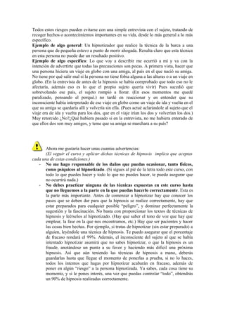 Todos estos riesgos pueden evitarse con una simple entrevista con el sujeto, tratando de
recoger hechos o acontecimientos importantes en su vida, desde lo más general a lo más
específico.
Ejemplo de algo general: Un hipnotizador que realice la técnica de la barca a una
persona que de pequeña estuvo a punto de morir ahogada. Resulta claro que esta técnica
en esta persona no puede dar un resultado positivo.
Ejemplo de algo específico: Lo que voy a describir me ocurrió a mí y va con la
intención de advertirte que todas las precauciones son pocas. A primera vista, hacer que
una persona hiciera un viaje en globo con una amiga, al país en el que nació su amiga.
No tiene por qué salir mal si la persona no tiene fobia alguna a las alturas o a un viaje en
globo. (En la entrevista de antes de la hipnosis se había comprobado que todo eso no le
afectaría, además eso es lo que el propio sujeto quería vivir) Pues sucedió que
sobrevolando ese país, el sujeto rompió a llorar. (En esos momentos me quedé
paralizado, pensando el porqué.) no tardé en reaccionar y en entender que su
inconsciente había interpretado de ese viaje en globo como un viaje de ida y vuelta en el
que su amiga se quedaría allí y volvería sin ella. (Pues actué aclarándole al sujeto que el
viaje era de ida y vuelta para los dos, que en el viaje irían los dos y volverían los dos.)
Muy retorcido ¿No?¿Qué hubiera pasado si en la entrevista, no me hubiera enterado de
que ellos dos son muy amigos, y teme que su amiga se marchara a su país?
Ahora me gustaría hacer unas cuantas advertencias:
(El seguir el curso y aplicar dichas técnicas de hipnosis implica que aceptas
cada una de estas condiciones.)
- No me hago responsable de los daños que puedas ocasionar, tanto físicos,
como psíquicos al hipnotizado. (Si sigues al pié de la letra todo este curso, con
todo lo que puedes hacer y todo lo que no puedes hacer, te puedo asegurar que
no ocurrirá nada.)
- No debes practicar ninguna de las técnicas expuestas en este curso hasta
que no lleguemos a la parte en la que puedas hacerlo correctamente. Esta es
la parte más importante. Antes de comenzar a hipnotizar hay que conocer los
pasos que se deben dar para que la hipnosis se realice correctamente, hay que
estar preparados para cualquier posible “peligro”, y dominar perfectamente la
sugestión y la fascinación. No basta con proporcionar los textos de técnicas de
hipnosis y leérselos al hipnotizado. (Hay que saber el tono de voz que hay que
emplear, la fase en la que nos encontramos, etc.) Hay que ser pacientes y hacer
las cosas bien hechas. Por ejemplo, si tratas de hipnotizar (sin estar preparado) a
alguien, leyéndole una técnica de hipnosis. Te puedo asegurar que el porcentaje
de fracaso rondará el 99%. Además, el inconsciente del sujeto al que se había
intentado hipnotizar asumirá que no sabes hipnotizar, o que la hipnosis es un
fraude, anotándose un punto a su favor y haciendo más difícil una próxima
hipnosis. Así que aún teniendo las técnicas de hipnosis a mano, deberás
guardarlas hasta que llegue el momento de ponerlas a prueba, si no lo haces,
todos los intentos que hagas por hipnotizar acabarán en fracaso, además de
poner en algún “riesgo” a la persona hipnotizada. Ya sabes, cada cosa tiene su
momento, y si le pones interés, una vez que puedas controlar “todo”, obtendrás
un 90% de hipnosis realizadas correctamente.
 
