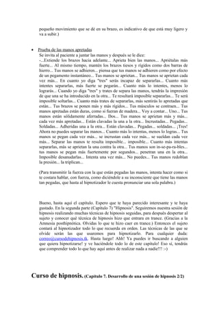 pequeño movimiento que se dé en su brazo, es indicativo de que está muy ligero y
va a subir.)
• Prueba de las manos apretadas
Se invita al paciente a juntar las manos y después se le dice:
-...Extiende los brazos hacia adelante... Aprieta bien las manos... Apriétalas más
fuerte... Al mismo tiempo, mantén los brazos tiesos y rígidos como dos barras de
hierro... Tus manos se adhieren... piensa que tus manos se adhieren como por efecto
de un pegamento instantáneo... Tus manos se aprietan... Tus manos se aprietan cada
vez más... En cuanto yo diga "tres" serás incapaz de separarlas... Cuanto más
intentes separarlas, más fuerte se pegarán... Cuanto más lo intentes, menos lo
lograrás... Cuando yo diga "tres" y trates de separa las manos, tendrás la impresión
de que una se ha introducido en la otra... Te resultará imposible separarlas... Te será
imposible soltarlas... Cuanto más trates de separarlas, más sentirás lo apretadas que
están... Tus brazos se ponen más y más rígidos... Tus músculos se contraen... Tus
manos apretadas están duras, como si fueran de madera... Voy a contar... Uno... Tus
manos están sólidamente aferradas... Dos... Tus manos se aprietan más y más...
cada vez más apretadas... Están clavadas la una a la otra... Incrustadas... Pegadas...
Soldadas... Adheridas una a la otra... Están clavadas... Pegadas... soldadas... ¡Tres!
Ahora no puedes separar las manos... Cuanto más lo intentas, menos lo logras... Tus
manos se pegan cada vez más... se incrustan cada vez más... se sueldan cada vez
más... Separar las manos te resulta imposible... imposible... Cuanto más intentas
separarlas, más se aprietan la una contra la otra... Tus manos son in-se-pa-ra-bles...
tus manos se pegan más fuertemente por segundos... penetran una en la otra...
Imposible desanudarlas... Intenta una vez más... No puedes... Tus manos redoblan
la presión... la triplican...
(Para transmitir la fuerza con la que están pegadas las manos, intenta hacer como si
te costara hablar, con fuerza, como diciéndole a su inconsciente que tiene las manos
tan pegadas, que hasta al hipnotizador le cuesta pronunciar una sola palabra.)
Bueno, hasta aquí el capítulo. Espero que te haya parecido interesante y te haya
gustado. En la segunda parte (Capítulo 7) "Hipnosis". Seguiremos nuestra sesión de
hipnosis realizando muchas técnicas de hipnosis seguidas, para después despertar al
sujeto y conocer qué técnica de hipnosis hizo que entrara en trance. (Gracias a la
Amnesia posthipnótica. Olvidas lo que te hizo caer en trance.) Entonces el sujeto
contará al hipnotizador todo lo que recuerda en orden. Las técnicas de las que se
olvide serán las que usaremos para hipnotizarlo. Para cualquier duda:
correo@cursodehipnosis.tk. Hasta luego! Ahh! Ya puedes ir buscando a alguien
que quiera hipnotizarse! y ve haciéndole todo lo de este capítulo! Eso sí, tendrás
que comprender todo lo que hay aquí antes de realizar nada a nadie!!! :-)
Curso de hipnosis. (Capítulo 7. Desarrollo de una sesión de hipnosis 2/2)
 