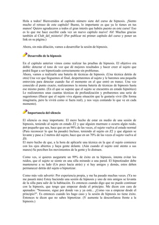 Hola a todos! Bienvenidos al capítulo número siete del curso de hipnosis. ¡Siento
mucho el retraso de este capítulo! Bueno, lo importante es que ya lo tienes en tus
manos! Quiero agradeceros a todos el gran interés que habéis puesto en este curso! Eso
es lo que me hace escribir cada vez un nuevo capítulo nuevo! Ah! Muchas gracias
también al Club_del_misterio! (Por publicar mi primer capítulo del curso y poner un
link en su página.)
Ahora, sin más dilación, vamos a desarrollar la sesión de hipnosis.
Desarrollo de la hipnosis
En el capítulo anterior vimos como realizar las pruebas de hipnosis. El objetivo era
doble: detectar el tono de voz que dé mejores resultados y hacer creer al sujeto que
podrá llegar a ser hipnotizado correctamente sin problemas.
Ahora, vamos a realizarle una batería de técnicas de hipnosis. (Una técnica detrás de
otra) Una vez que lleguemos al final, despertaremos al sujeto y le haremos una pequeña
entrevista para detectar cuando fue el momento en el que entró en trance. Una vez
conocido el punto exacto, realizaremos la misma batería de técnicas de hipnosis hasta
ese mismo punto. (En el que se supone que el sujeto se encuentra en estado hipnótico)
Le realizaremos unas cuantas técnicas de profundización y probaremos una serie de
sugestiones (Hacer que el sujeto viva alguna situación que le gustaría vivir (De forma
imaginaria, pero la vivirá como si fuera real), y nos vaya contando lo que ve en cada
momento).
Importancia del silencio
El silencio es muy importante. El mero hecho de estar en medio de una sesión de
hipnosis, teniendo al sujeto en estado Z2 y que alguien murmure o ocurra algún ruido,
por pequeño que sea, hace que en un 98% de las veces, el sujeto vuelva al estado normal
(Para reconocer lo que ha pasado) Incluso, teniendo al sujeto en Z2 y que alguien se
levante y pase a 2 metros del sujeto, hace que en un 70% de las veces el sujeto vuelva al
Z0.
El mero hecho de que, a la hora de aplicarle una técnica en la que el sujeto comience
con los ojos abiertos y haya gente delante. (Aún cuando el sujeto esté atento a sus
manos) Se perciben los movimientos de la gente y lo distraen.
Como ves, si quieres asegurarte un 99% de éxito en tu hipnosis, intenta evitar los
ruidos, que el sujeto se siente en una silla mirando a una pared. El hipnotizador debe
mantenerse a su lado (Un poco hacia atrás) y si hay amigos y demás, estos deben
permanecer detrás del sujeto a hipnotizar.
Como más vale advertir: Por experiencia propia, y me ha pasado muchas veces. (Ya no
me pasará más) Estoy haciendo una sesión de hipnosis y uno de mis amigos se levanta
de la silla para salir de la habitación. Es entonces cuando digo que no puedo continuar
con la hipnosis, que tengo que empezar desde el principio. Me dicen con cara de
apenados: "Noooooo, sigue por donde vas y ya está... ¿Como vas a empezar desde el
principio?". Es entonces cuando les hago caso y la sesión de hipnosis no tiene éxito.
Entonces te dicen que no sabes hipnotizar. (Y aumenta la desconfianza frente a la
hipnosis.)
 