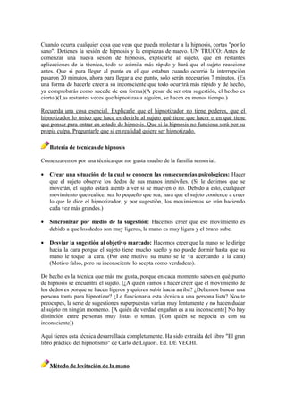 Cuando ocurra cualquier cosa que veas que pueda molestar a la hipnosis, cortas "por lo
sano". Detienes la sesión de hipnosis y la empiezas de nuevo. UN TRUCO: Antes de
comenzar una nueva sesión de hipnosis, explicarle al sujeto, que en restantes
aplicaciones de la técnica, todo se asimila más rápido y hará que el sujeto reaccione
antes. Que si para llegar al punto en el que estaban cuando ocurrió la interrupción
pasaron 20 minutos, ahora para llegar a ese punto, solo serán necesarios 7 minutos. (Es
una forma de hacerle creer a su inconsciente que todo ocurrirá más rápido y de hecho,
ya comprobarás como sucede de esa forma)(A pesar de ser otra sugestión, el hecho es
cierto.)(Las restantes veces que hipnotizas a alguien, se hacen en menos tiempo.)
Recuerda una cosa esencial. Explicarle que el hipnotizador no tiene poderes, que el
hipnotizador lo único que hace es decirle al sujeto qué tiene que hacer o en qué tiene
que pensar para entrar en estado de hipnosis. Que si la hipnosis no funciona será por su
propia culpa. Preguntarle que si en realidad quiere ser hipnotizado.
Batería de técnicas de hipnosis
Comenzaremos por una técnica que me gusta mucho de la familia sensorial.
• Crear una situación de la cual se conocen las consecuencias psicológicas: Hacer
que el sujeto observe los dedos de sus manos inmóviles. (Si le decimos que se
moverán, el sujeto estará atento a ver si se mueven o no. Debido a esto, cualquier
movimiento que realice, sea lo pequeño que sea, hará que el sujeto comience a creer
lo que le dice el hipnotizador, y por sugestión, los movimientos se irán haciendo
cada vez más grandes.)
• Sincronizar por medio de la sugestión: Hacemos creer que ese movimiento es
debido a que los dedos son muy ligeros, la mano es muy ligera y el brazo sube.
• Desviar la sugestión al objetivo marcado: Hacemos creer que la mano se le dirige
hacia la cara porque el sujeto tiene mucho sueño y no puede dormir hasta que su
mano le toque la cara. (Por este motivo su mano se le va acercando a la cara)
(Motivo falso, pero su inconsciente lo acepta como verdadero).
De hecho es la técnica que más me gusta, porque en cada momento sabes en qué punto
de hipnosis se encuentra el sujeto. (¿A quién vamos a hacer creer que el movimiento de
los dedos es porque se hacen ligeros y quieren subir hacia arriba? ¿Debemos buscar una
persona tonta para hipnotizar? ¿Le funcionaría esta técnica a una persona lista? Nos te
preocupes, la serie de sugestiones superpuestas varían muy lentamente y no hacen dudar
al sujeto en ningún momento. [A quién de verdad engañan es a su inconsciente] No hay
distinción entre personas muy listas o tontas. [Con quién se negocia es con su
inconsciente])
Aquí tienes esta técnica desarrollada completamente. Ha sido extraída del libro "El gran
libro práctico del hipnotismo" de Carlo de Liguori. Ed. DE VECHI.
Método de levitación de la mano
 