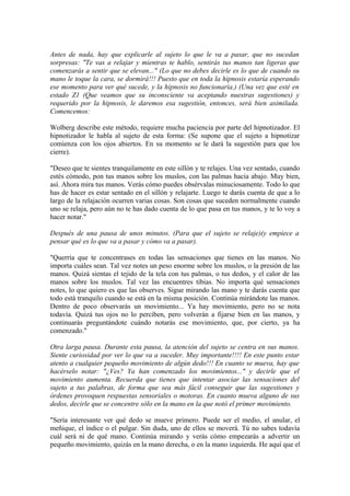 Antes de nada, hay que explicarle al sujeto lo que le va a pasar, que no sucedan
sorpresas: "Te vas a relajar y mientras te hablo, sentirás tus manos tan ligeras que
comenzarás a sentir que se elevan..." (Lo que no debes decirle es lo que de cuando su
mano le toque la cara, se dormirá!!! Puesto que en toda la hipnosis estaría esperando
ese momento para ver qué sucede, y la hipnosis no funcionaría.) (Una vez que esté en
estado Z1 (Que veamos que su inconsciente va aceptando nuestras sugestiones) y
requerido por la hipnosis, le daremos esa sugestión, entonces, será bien asimilada.
Comencemos:
Wolberg describe este método, requiere mucha paciencia por parte del hipnotizador. El
hipnotizador le habla al sujeto de esta forma: (Se supone que el sujeto a hipnotizar
comienza con los ojos abiertos. En su momento se le dará la sugestión para que los
cierre).
"Deseo que te sientes tranquilamente en este sillón y te relajes. Una vez sentado, cuando
estés cómodo, pon tus manos sobre los muslos, con las palmas hacia abajo. Muy bien,
así. Ahora mira tus manos. Verás cómo puedes obsérvalas minuciosamente. Todo lo que
has de hacer es estar sentado en el sillón y relajarte. Luego te darás cuenta de que a lo
largo de la relajación ocurren varias cosas. Son cosas que suceden normalmente cuando
uno se relaja, pero aún no te has dado cuenta de lo que pasa en tus manos, y te lo voy a
hacer notar."
Después de una pausa de unos minutos. (Para que el sujeto se relaje)(y empiece a
pensar qué es lo que va a pasar y cómo va a pasar).
"Querría que te concentrases en todas las sensaciones que tienes en las manos. No
importa cuáles sean. Tal vez notes un peso enorme sobre los muslos, o la presión de las
manos. Quizá sientas el tejido de la tela con tus palmas, o tus dedos, y el calor de las
manos sobre los muslos. Tal vez las encuentres tibias. No importa qué sensaciones
notes, lo que quiero es que las observes. Sigue mirando las mano y te darás cuenta que
todo está tranquilo cuando se está en la misma posición. Continúa mirándote las manos.
Dentro de poco observarás un movimiento... Ya hay movimiento, pero no se nota
todavía. Quizá tus ojos no lo perciben, pero volverán a fijarse bien en las manos, y
continuarás preguntándote cuándo notarás ese movimiento, que, por cierto, ya ha
comenzado."
Otra larga pausa. Durante esta pausa, la atención del sujeto se centra en sus manos.
Siente curiosidad por ver lo que va a suceder. Muy importante!!!! En este punto estar
atento a cualquier pequeño movimiento de algún dedo!!! En cuanto se mueva, hay que
hacérselo notar: "¿Ves? Ya han comenzado los movimientos..." y decirle que el
movimiento aumenta. Recuerda que tienes que intentar asociar las sensaciones del
sujeto a tus palabras, de forma que sea más fácil conseguir que las sugestiones y
órdenes provoquen respuestas sensoriales o motoras. En cuanto mueva alguno de sus
dedos, decirle que se concentre sólo en la mano en la que notó el primer movimiento.
"Sería interesante ver qué dedo se mueve primero. Puede ser el medio, el anular, el
meñique, el índice o el pulgar. Sin duda, uno de ellos se moverá. Tú no sabes todavía
cuál será ni de qué mano. Continúa mirando y verás cómo empezarás a advertir un
pequeño movimiento, quizás en la mano derecha, o en la mano izquierda. He aquí que el
 