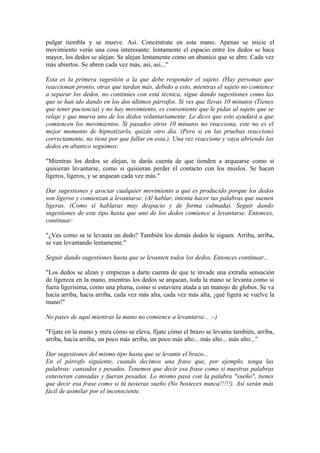 pulgar tiembla y se mueve. Así. Concéntrate en esta mano. Apenas se inicie el
movimiento verás una cosa interesante: lentamente el espacio entre los dedos se hace
mayor, los dedos se alejan. Se alejan lentamente como un abanico que se abre. Cada vez
más abiertos. Se abren cada vez más, así, así..."
Esta es la primera sugestión a la que debe responder el sujeto. (Hay personas que
reaccionan pronto, otras que tardan más, debido a esto, mientras el sujeto no comience
a separar los dedos, no continúes con está técnica, sigue dando sugestiones como las
que se han ido dando en los dos últimos párrafos. Si ves que llevas 10 minutos (Tienes
que tener paciencia) y no hay movimiento, es conveniente que le pidas al sujeto que se
relaje y que mueva uno de los dedos voluntariamente. Le dices que esto ayudará a que
comiencen los movimientos. Si pasados otros 10 minutos no reacciona, este no es el
mejor momento de hipnotizarlo, quizás otro día. (Pero si en las pruebas reaccionó
correctamente, no tiene por que fallar en esta.). Una vez reaccione y vaya abriendo los
dedos en abanico seguimos:
"Mientras los dedos se alejan, te darás cuenta de que tienden a arquearse como si
quisieran levantarse, como si quisieran perder el contacto con los muslos. Se hacen
ligeros, ligeros, y se arquean cada vez más."
Dar sugestiones y asociar cualquier movimiento a qué es producido porque los dedos
son ligeros y comienzan a levantarse. (Al hablar, intenta hacer tus palabras que suenen
ligeras. (Como si hablaras muy despacio y de forma calmada). Seguir dando
sugestiones de este tipo hasta que uno de los dedos comience a levantarse. Entonces,
continuar:
"¿Ves como se te levanta un dedo? También los demás dedos le siguen. Arriba, arriba,
se van levantando lentamente."
Seguir dando sugestiones hasta que se levanten todos los dedos. Entonces continuar...
"Los dedos se alzan y empiezas a darte cuenta de que te invade una extraña sensación
de ligereza en la mano, mientras los dedos se arquean, toda la mano se levanta como si
fuera ligerísima, como una pluma, como si estuviera atada a un manojo de globos. Se va
hacia arriba, hacia arriba, cada vez más alta, cada vez más alta, ¡qué ligera se vuelve la
mano!"
No pases de aquí mientras la mano no comience a levantarse... :-)
"Fíjate en la mano y mira cómo se eleva, fíjate cómo el brazo se levanta también, arriba,
arriba, hacia arriba, un poco más arriba, un poco más alto... más alto... más alto..."
Dar sugestiones del mismo tipo hasta que se levante el brazo...
En el párrafo siguiente, cuando decimos una frase que, por ejemplo, tenga las
palabras: cansados y pesados. Tenemos que decir esa frase como si nuestras palabras
estuvieran cansadas y fueran pesadas. Lo mismo pasa con la palabra "sueño", tienes
que decir esa frase como si tú tuvieras sueño (No bosteces nunca!!!!!). Así serán más
fácil de asimilar por el inconsciente.
 