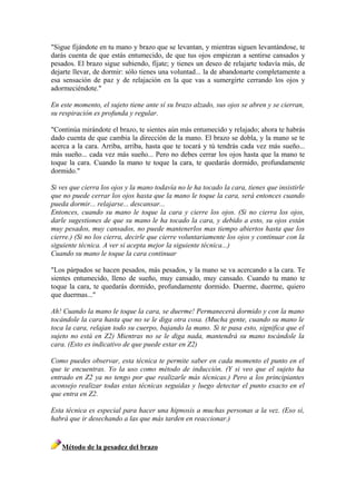 "Sigue fijándote en tu mano y brazo que se levantan, y mientras siguen levantándose, te
darás cuenta de que estás entumecido, de que tus ojos empiezan a sentirse cansados y
pesados. El brazo sigue subiendo, fíjate; y tienes un deseo de relajarte todavía más, de
dejarte llevar, de dormir: sólo tienes una voluntad... la de abandonarte completamente a
esa sensación de paz y de relajación en la que vas a sumergirte cerrando los ojos y
adormeciéndote."
En este momento, el sujeto tiene ante sí su brazo alzado, sus ojos se abren y se cierran,
su respiración es profunda y regular.
"Continúa mirándote el brazo, te sientes aún más entumecido y relajado; ahora te habrás
dado cuenta de que cambia la dirección de la mano. El brazo se dobla, y la mano se te
acerca a la cara. Arriba, arriba, hasta que te tocará y tú tendrás cada vez más sueño...
más sueño... cada vez más sueño... Pero no debes cerrar los ojos hasta que la mano te
toque la cara. Cuando la mano te toque la cara, te quedarás dormido, profundamente
dormido."
Si ves que cierra los ojos y la mano todavía no le ha tocado la cara, tienes que insistirle
que no puede cerrar los ojos hasta que la mano le toque la cara, será entonces cuando
pueda dormir... relajarse... descansar...
Entonces, cuando su mano le toque la cara y cierre los ojos. (Si no cierra los ojos,
darle sugestiones de que su mano le ha tocado la cara, y debido a esto, su ojos están
muy pesados, muy cansados, no puede mantenerlos mas tiempo abiertos hasta que los
cierre.) (Si no los cierra, decirle que cierre voluntariamente los ojos y continuar con la
siguiente técnica. A ver si acepta mejor la siguiente técnica...)
Cuando su mano le toque la cara continuar
"Los párpados se hacen pesados, más pesados, y la mano se va acercando a la cara. Te
sientes entumecido, lleno de sueño, muy cansado, muy cansado. Cuando tu mano te
toque la cara, te quedarás dormido, profundamente dormido. Duerme, duerme, quiero
que duermas..."
Ah! Cuando la mano le toque la cara, se duerme! Permanecerá dormido y con la mano
tocándole la cara hasta que no se le diga otra cosa. (Mucha gente, cuando su mano le
toca la cara, relajan todo su cuerpo, bajando la mano. Si te pasa esto, significa que el
sujeto no está en Z2) Mientras no se le diga nada, mantendrá su mano tocándole la
cara. (Esto es indicativo de que puede estar en Z2)
Como puedes observar, esta técnica te permite saber en cada momento el punto en el
que te encuentras. Yo la uso como método de inducción. (Y si veo que el sujeto ha
entrado en Z2 ya no tengo por que realizarle más técnicas.) Pero a los principiantes
aconsejo realizar todas estas técnicas seguidas y luego detectar el punto exacto en el
que entra en Z2.
Esta técnica es especial para hacer una hipnosis a muchas personas a la vez. (Eso sí,
habrá que ir desechando a las que más tarden en reaccionar.)
Método de la pesadez del brazo
 