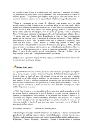 En realidad es una técnica de profundización. (Un sujeto en Z1 mediante una técnica
de profundización puede entrar en el Z2) Debido a esto, no la descarto y la usamos de
método "puente" (No queremos que tenga su mano pegada a la cara durante toda la
sesión de hipnosis y haremos que la baje mediante esta técnica de profundización.)
"Ahora te encuentras en un estado de relajación muy grande, pero no estás
completamente relajado. Para entrar en un estado de relajación aún más grande, solo te
falta relajar el brazo que tienes tocándote la cara. Vamos a hacerlo lentamente mientras
cuento del uno al diez. Verás como a cada número que diga, tu brazo va descendiendo y
tu te sentirás cada vez más relajado, pues eso es lo que quieres, vamos a comenzar:
Uno... Comienzas a sentir que tu brazo pesa... Dos... El brazo comienza a bajar... Tres...
Te sientes muy bien... Cuatro... Estas deseando que tu brazo se relaje completamente,
puesto que eso hará que entres en un estado de relajación aún mayor... Cinco... Relájate,
concéntrate en tu brazo... Seis... y observa como todo tu cuerpo se va relajando y tiene
cada vez más sueño.... Siete... Sientes tu cuerpo muy pesado, tu brazo sigue
descendiendo, y vas entrando en un estado de relajación muy grande... Ocho... Sientes
como el sueño se apodera de todo tu cuerpo, que va hundiéndose en el sillón... Nueve...
Tu brazo se relaja completamente, tu cuerpo se encuentra muy pesado, y somnoliento...
Diez... A partir de ahora puedes dormir profundamente... Duerme... Relájate... Ya no
hay nada que te preocupe... Solo piensas en dormir y nada más..."
(Seguir dando sugestiones de que está muy relajado y dormido durante un minuto más
y proseguir con la siguiente técnica.)
Método de las nubes
La siguiente técnica la creé yo solito. (Hay que tener en cuenta que seguro que alguien
ya la había pensado o escrito.) Se encuentra dentro de la familia Psicoimaginaria. Se
trata de situar al sujeto de que está tumbado encima de una nube que se desliza
lentamente por el cielo, mientras anochece. (Lo que muestro es un ejemplo reducido de
esta técnica) Si quieres usarla correctamente, para cada frase que se muestra en este
método debes inventarte otra que quiera decir lo mismo, pero de otra forma. (Debes de
tener especial cuidado en la forma de decir las cosas. Si hablas de relajación, debes
hablar despacio, y todo eso.)
AVISO: Esta técnica no es recomendable si la persona tiene miedo a las alturas o a la
oscuridad. Realizar entonces la técnica de la barca. (La que viene de ejemplo en la
familia Psicoimaginaria). Pero cuidado! Si la persona tiene miedo al agua o a la
oscuridad, esta tampoco sería recomendable. Inventarse otra parecida, que el sujeto
esté encima de algo móvil, y vaya pasando por los estados parecidos al sueño. En el
siguiente método, el hecho de que anochece viene relacionado con la pérdida de
conciencia. (Al dormirse.)
(Los puntos suspensivos "..." indican una pequeña pausa.)
"Ahora imagina tu cuerpo tumbado encima de una nube que se desliza apaciblemente
por el cielo una tarde de verano... Sientes como todo tu cuerpo se relaja poco a poco...
No tienes nada de que preocuparte, solo sientes la necesidad de relajarte cada vez más...
Relajación... Calma... Bienestar... Serenidad... Sientes tu cuerpo como si estuviera
 